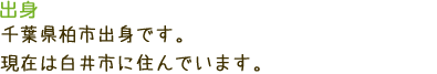 出身 千葉県柏市出身です。現在は白井市に住んでいます。